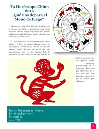 Tu Horóscopo Chino
2016
¿Qué nos depara el
Mono de fuego?
Horóscopo Chino 2016: El mono de fuego, ágil
y alocado nos llevará a prepararnos para varias
revueltas sociales, sequías e incendios, pero además
cada signo tendrá algo bueno o malo a lo cual estar
atentos este próximo 2016.
El 8 de febrero de 2016 comienza el año nuevo
chino y si bien aún quedan algunos meses, ya
comienzan a vaticinar lo que será del año con este
alocado animal. Se cree que es el año más
desafortunado para los que nacieron bajo la
influencia de este animal, de ahí que muchos de
éstos se toman en serio
este periodo siendo
precavidos,
principalmente en lo
financiero. Pero más
que adentrarnos en lo
que será para este
animalito, veremos lo
que se anuncia para
cada signo.
Fuentes: Predicciones de la Vidente
Pedro Engel Bienvenidos
Horóscopo Eu.
Junio, 2016.
9
 
