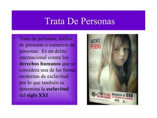 Trata De Personas Trata de personas, tráfico de personas o comercio de personas :  E s un delito internacional contra los  derechos humanos  que se considera una de las forma modernas de  esclavitud  por lo que también se denomina la  esclavitud  del   siglo XXI 