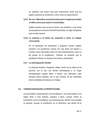 pág. 11
se “justifican que hacen esto para sobrevivires cierto que los
sujetos practican la prostitución como modo de supervivencia.
2.4.5. Es una “alternativa económica tanto para el sujeto que realiza
el oficio como para quien la comercializa
Sujetos piensan que ya que no tienen una profesión o una forma
de que ganarse la vida es más fácil haciéndolo con algo denigrante
pero de fácil acceso.
2.4.6. La pobreza y el deseo de superarse y tener un trabajo
remunerado
En un desespero de superación y progreso muchos sujetos
acceden a la prostitución porque ven que estos son lejanos y
muchas veces imposibles, loque los hace desesperarse y caer en
las garras de la prostitución. También es evidente que la
prostitución florece en tiempos de miseria y desempleo.
2.4.7. La desintegración familiar
La situación familiar y hogareña influye mucho en la actitud de la
persona, por lo que una familia desintegrada y un hogar
desorganizado pueden llevar a buscar una alternativa para
escapar deesa realidad, por lo que muchas de las prostitutas
tienen problemas familiares en el hogar.
2.5. CONSECUENCIAS DE LA PROSTITUCIÓN:
Las principales consecuencias de la prostitución, son repercutidas en el
sujeto tanto a nivel humano, psíquico y físico, aunque viendo la
prostitución como un problema, sus consecuencias afectan a la sociedad
en general. Aunque la prostitución es un fenómeno que dentro de la
 