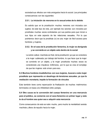 pág. 12
sociedad sus efectos son más arraigados hacia lo social. Las principales
consecuencias son las siguientes:
2.5.1. La iniciación de menores en lo sexual antes de lo debido
Es sabido que en la prostitución muchos menores son iniciados con
sujetos de este tipo de vida, por ejemplo los varones son iniciados por
prostitutas muchas veces contratadas por sus padres para que inicien a
sus hijos en este aspecto de las relaciones sexuales. Por lo que
podríamos decir que la prostituta (o) es una mujer de fácil acceso para
hombres y mujeres.
2.5.2. En el caso de la prostitución femenina, la mujer es denigrada
y se convierte en un objeto esto dentro de lo social
La sobre cultura machista es fruto de la prostitución ya que se considera
a la mujer sublevada por debajo del hombre, lo que hace que la mujer
se convierta en un objeto, y la mujer prostituida muchas veces es
considerada una impulsiva ninfómana, por lo que se crea el complejo
de que las mujeres solo sirven para eso.
6.3 Muchos hombres insatisfechos con sus mujeres, buscan a esta mujer
prostituta que representa un desahogo de tensiones sexuales, ya que la
mediación monetaria, impide la formación de vínculos
Esto también tiene como repercusión la finalización de muchos matrimonios
terminados en base a la infidelidad entre parejas.
6.4 Otra causa es la conversión del cuerpo femenino en una mercancía
para el público, se comercia con el sexo femenino en primer lugar y esto
le da al hombre sea quien sea a adquirir esta mercancía
Como consecuencia de esto se nutre mucho, pero mucho la mentalidad sexista
machista y llena de repudio hacia la mujer.
 