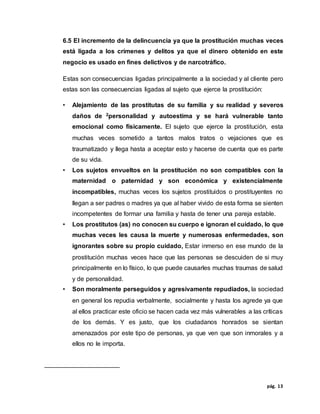 pág. 13
6.5 El incremento de la delincuencia ya que la prostitución muchas veces
está ligada a los crímenes y delitos ya que el dinero obtenido en este
negocio es usado en fines delictivos y de narcotráfico.
Estas son consecuencias ligadas principalmente a la sociedad y al cliente pero
estas son las consecuencias ligadas al sujeto que ejerce la prostitución:
• Alejamiento de las prostitutas de su familia y su realidad y severos
daños de 2personalidad y autoestima y se hará vulnerable tanto
emocional como físicamente. El sujeto que ejerce la prostitución, esta
muchas veces sometido a tantos malos tratos o vejaciones que es
traumatizado y llega hasta a aceptar esto y hacerse de cuenta que es parte
de su vida.
• Los sujetos envueltos en la prostitución no son compatibles con la
maternidad o paternidad y son económica y existencialmente
incompatibles, muchas veces los sujetos prostituidos o prostituyentes no
llegan a ser padres o madres ya que al haber vivido de esta forma se sienten
incompetentes de formar una familia y hasta de tener una pareja estable.
• Los prostitutos (as) no conocen su cuerpo e ignoran el cuidado, lo que
muchas veces les causa la muerte y numerosas enfermedades, son
ignorantes sobre su propio cuidado, Estar inmerso en ese mundo de la
prostitución muchas veces hace que las personas se descuiden de si muy
principalmente en lo físico, lo que puede causarles muchas traumas de salud
y de personalidad.
• Son moralmente perseguidos y agresivamente repudiados, la sociedad
en general los repudia verbalmente, socialmente y hasta los agrede ya que
al ellos practicar este oficio se hacen cada vez más vulnerables a las críticas
de los demás. Y es justo, que los ciudadanos honrados se sientan
amenazados por este tipo de personas, ya que ven que son inmorales y a
ellos no le importa.
 