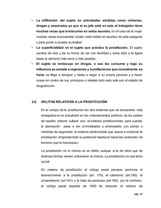 pág. 14
• La infiltración del sujeto en actividades sórdidas como crímenes,
drogas y asesinatos ya que si su jefe está en esto el trabajador tiene
muchas veces que inmiscuirse en estos asuntos, en el caso de la mujer
muchas veces el proxeneta (chulo) está metido en asuntos de esta categoría
y para poner a prueba su lealtad.
• La superficialidad en el sujeto que practica la prostitución, El sujeto
cambia de vida y de su forma de ser con facilidad y toma todo a la ligera
hasta la decisión más seria y más pesada.
• El sujeto se inmiscuye en drogas, o sea las consume y bajo su
influencia se somete a vejaciones y humillaciones que normalmente no
haría, se llega a denigrar y hasta a negar a su propia persona y a hacer
cosas en contra de sus principios e ideales todo esto solo por el estado de
drogadicción.
2.6. DELITOS RELATIVOS A LA PROSTITUCIÓN
En el campo de la prostitución los dos sistemas que se encuentran más
arraigados en la actualidad en los ordenamientos jurídicos de los países
de nuestro entorno cultural son: el sistema prohibicionista, para cuando
la desviación pasa a ser criminalizada y amenazada con penas o
medidas de seguridad, el sistema abolicionista que aspira a erradicar la
prostitución dirigiendo todo su potencial represivo hacia las conductas de
terceros que la favorezcan.
La prostitución en sí misma no es delito, aunque si la de otros que de
diversas formas vienen a favorecer la misma. La prostitución es una lacra
social
En materia de prostitución el código penal peruano sanciona el
favorecimiento a la prostitución (art. 179), el rufanismo (art.180), el
proxenetismo (art.181) y la trata de personas (art.182). por el contrario,
el código penal español de 1995 ha reducido el número de
 