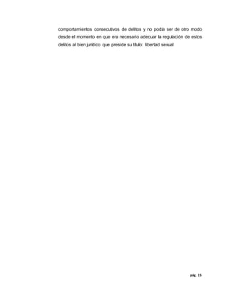 pág. 15
comportamientos consecutivos de delitos y no podía ser de otro modo
desde el momento en que era necesario adecuar la regulación de estos
delitos al bien jurídico que preside su título: libertad sexual
 