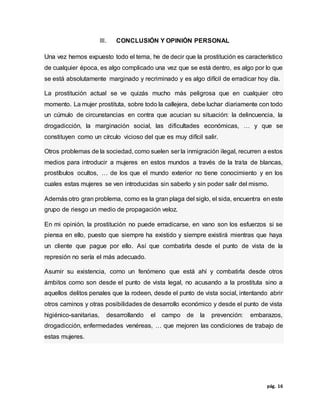 pág. 16
III. CONCLUSIÓN Y OPINIÓN PERSONAL
Una vez hemos expuesto todo el tema, he de decir que la prostitución es característico
de cualquier época, es algo complicado una vez que se está dentro, es algo por lo que
se está absolutamente marginado y recriminado y es algo difícil de erradicar hoy día.
La prostitución actual se ve quizás mucho más peligrosa que en cualquier otro
momento. La mujer prostituta, sobre todo la callejera, debe luchar diariamente con todo
un cúmulo de circunstancias en contra que acucian su situación: la delincuencia, la
drogadicción, la marginación social, las dificultades económicas, … y que se
constituyen como un círculo vicioso del que es muy difícil salir.
Otros problemas de la sociedad, como suelen ser la inmigración ilegal, recurren a estos
medios para introducir a mujeres en estos mundos a través de la trata de blancas,
prostíbulos ocultos, … de los que el mundo exterior no tiene conocimiento y en los
cuales estas mujeres se ven introducidas sin saberlo y sin poder salir del mismo.
Además otro gran problema, como es la gran plaga del siglo, el sida, encuentra en este
grupo de riesgo un medio de propagación veloz.
En mi opinión, la prostitución no puede erradicarse, en vano son los esfuerzos si se
piensa en ello, puesto que siempre ha existido y siempre existirá mientras que haya
un cliente que pague por ello. Así que combatirla desde el punto de vista de la
represión no sería el más adecuado.
Asumir su existencia, como un fenómeno que está ahí y combatirla desde otros
ámbitos como son desde el punto de vista legal, no acusando a la prostituta sino a
aquellos delitos penales que la rodeen, desde el punto de vista social, intentando abrir
otros caminos y otras posibilidades de desarrollo económico y desde el punto de vista
higiénico-sanitarias, desarrollando el campo de la prevención: embarazos,
drogadicción, enfermedades venéreas, … que mejoren las condiciones de trabajo de
estas mujeres.
 