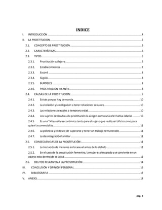 pág. 3
INDICE
I. INTRODUCCIÓN ......................................................................................................................4
II. LA PROSTITUCION...................................................................................................................5
2.1. CONCEPTO DE PROSTITUCIÓN..........................................................................................5
2.2. CARACTERÍSTICAS............................................................................................................5
2.3. TIPOS..............................................................................................................................6
2.3.1. Prostitución callejera................................................................................................6
2.3.2. Establecimientos......................................................................................................7
2.3.3. Escord .....................................................................................................................8
2.3.4. Gigoló......................................................................................................................8
2.3.5. BURDELES................................................................................................................8
2.3.6. PROSTITUCION INFANTIL..........................................................................................8
2.4. CAUSAS DE LA PROSTITUCIÓN:.........................................................................................9
2.4.1. Existe porque hay demanda.................................................................................... 10
2.4.2. La violación yla obligación a tener relaciones sexuales............................................. 10
2.4.3. Las relaciones sexuales a temprana edad.................................................................10
2.4.4. Los sujetos dedicados a la prostitución la acogen como una alternativa laboral ......... 10
2.4.5. Es una “alternativaeconómicatantoparael sujetoque realizael oficiocomopara
quienla comercializa............................................................................................................. 11
2.4.6. La pobreza yel deseo de superarse y tener un trabajo remunerado.......................... 11
2.4.7. La desintegraciónfamiliar....................................................................................... 11
2.5. CONSECUENCIAS DE LA PROSTITUCIÓN:.......................................................................... 11
2.5.1. La iniciación de menoresen lo sexual antes de lo debido.......................................... 12
2.5.2. En el caso de laprostituciónfemenina,lamujeresdenigradayse convierte enun
objeto esto dentro de lo social............................................................................................... 12
2.6. DELITOS RELATIVOS A LA PROSTITUCIÓN........................................................................14
III. CONCLUSIÓN Y OPINIÓN PERSONAL................................................................................... 16
IV. BIBLIOGRAFIA ................................................................................................................... 17
V. ANEXO..................................................................................................................................18
 