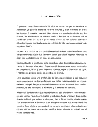 pág. 4
I. INTRODUCCIÓN
El presente trabajo busca describir la situación actual en que se encuentra la
prostitución ya que está extendida por todo el mundo y es un fenómeno de todas
las épocas. El enunciar esta actividad genera una asociación directa con las
mujeres, no reconociendo de manera abierta a los ojos de la sociedad que la
prostitución también es ejercida por hombres; aunque se han realizado estudios y
diferentes tipos de escritos basados en historias de vida que buscan mostrar a la
luz pública función.
A través de la historia ha sido calificada eufemísticamente como la profesión más
antigua del mundo puesto que se conoce desde que existen registros históricos de
algún tipo, y prácticamente en todas las sociedades.
Tradicionalmente la prostitución se ha ejercido en sitios destinados exclusivamente
a este fin, llamados «burdeles». Estos han sido habitualmente casas regentadas
por una persona, en las que hay mujeres u hombres, según la orientación del lugar,
y habitaciones privadas donde se atiende a los clientes.
En la actualidad existe una proliferación de personas dedicadas a esta actividad
como consecuencia de diversos factores, una de las más importantes sin ninguna
duda lo constituyen las precarias condiciones económicas en las que viven muchas
personas, la falta de empleo, el machismo y el aumento del consumo.
Unas de las obras literarias que hace referencia a este problema es “once minutos”
del gran escritor Paulo Coelho. Explica la historia de María, una joven de un pueblo
al norte de Brasil que, todavía adolescente, viaja a Río de Janeiro, dónde conoce
a un empresario que le ofrece un buen trabajo en Ginebra. Allí, María sueña con
encontrar fama y fortuna pero acabará ejerciendo la prostitución el aprendizaje que
extraerá de sus duras experiencias modificará para siempre su actitud ante sí
misma y ante la vida.
 