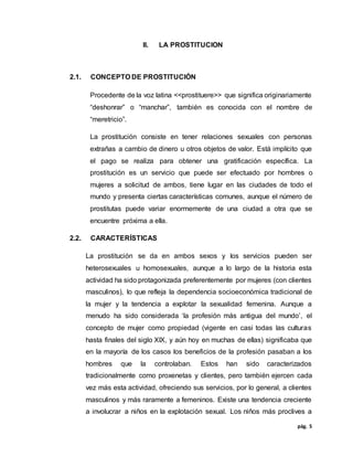 pág. 5
II. LA PROSTITUCION
2.1. CONCEPTO DE PROSTITUCIÓN
Procedente de la voz latina <<prostituere>> que significa originariamente
“deshonrar” o “manchar”, también es conocida con el nombre de
“meretricio”.
La prostitución consiste en tener relaciones sexuales con personas
extrañas a cambio de dinero u otros objetos de valor. Está implícito que
el pago se realiza para obtener una gratificación específica. La
prostitución es un servicio que puede ser efectuado por hombres o
mujeres a solicitud de ambos, tiene lugar en las ciudades de todo el
mundo y presenta ciertas características comunes, aunque el número de
prostitutas puede variar enormemente de una ciudad a otra que se
encuentre próxima a ella.
2.2. CARACTERÍSTICAS
La prostitución se da en ambos sexos y los servicios pueden ser
heterosexuales u homosexuales, aunque a lo largo de la historia esta
actividad ha sido protagonizada preferentemente por mujeres (con clientes
masculinos), lo que refleja la dependencia socioeconómica tradicional de
la mujer y la tendencia a explotar la sexualidad femenina. Aunque a
menudo ha sido considerada ‘la profesión más antigua del mundo’, el
concepto de mujer como propiedad (vigente en casi todas las culturas
hasta finales del siglo XIX, y aún hoy en muchas de ellas) significaba que
en la mayoría de los casos los beneficios de la profesión pasaban a los
hombres que la controlaban. Estos han sido caracterizados
tradicionalmente como proxenetas y clientes, pero también ejercen cada
vez más esta actividad, ofreciendo sus servicios, por lo general, a clientes
masculinos y más raramente a femeninos. Existe una tendencia creciente
a involucrar a niños en la explotación sexual. Los niños más proclives a
 