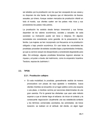 pág. 6
ser atraídos por la prostitución son los que han escapado de sus casas y
no disponen de otra fuente de ingresos que el intercambio de favores
sexuales por dinero. Aunque existen mercados de prostitución infantil en
todo el mundo, sus clientes suelen ser los países más ricos y sus
proveedores los países más pobres.
La prostitución ha existido desde tiempo inmemorial y sus formas
dependen de los valores económicos, sociales y sexuales de cada
sociedad. La motivación puede ser laica o religiosa. En algunas
sociedades era considerada como garantía de la preservación de la
familia. Las mujeres se han incorporado con frecuencia en la prostitución
obligada o bajo presión económica. En casi todas las sociedades las
prostitutas procedían de estratos sociales bajos y oportunidades limitadas,
ya que su servicio sexual era desaprobado y considerado degradante para
ellas. Sin embargo, algunas prostitutas femeninas lograron alcanzar la
riqueza y el poder a través del matrimonio, como la emperatriz bizantina
Teodora, esposa de Justiniano I.
2.3. TIPOS
2.3.1. Prostitución callejera
 En esta modalidad, la prostituta, generalmente vestida de manera
provocadora con piezas de ropa ajustada o reveladora, busca
clientes mientras se encuentra en un lugar público como una esquina
o una plaza, o mientras camina por secciones determinadas de una
gran avenida. Por lo general las ofertantes que usan este método
esperan a que el cliente haga el esfuerzo de iniciar el contacto y la
consecuente negociación. Usualmente una vez establecido contacto
y los términos comerciales acordados, las actividades -de breve
duración- se realizan en el vehículo del cliente, en algún lugar
 