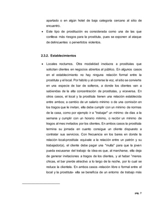 pág. 7
apartado o en algún hotel de baja categoría cercano al sitio de
encuentro.
 Este tipo de prostitución es considerada como una de las que
conlleva más riesgos para la prostituta, pues se exponen al ataque
de delincuentes o pervertidos violentos.
2.3.2. Establecimientos
 Locales nocturnos. Otra modalidad involucra a prostitutas que
solicitan clientes en negocios abiertos al público. En algunos casos
en el establecimiento no hay ninguna relación formal entre la
prostituta y el local. Por hábito y al correrse la voz, el sitio se convierte
en una especie de bar de solteros, a donde los clientes van a
sabiendas de la alta concentración de prostitutas, y viceversa. En
otros casos, el local y la prostituta tienen una relación establecida
entre ambos; a cambio de un salario mínimo o de una comisión en
los tragos que le invitan, ella debe cumplir con un mínimo de normas
de la casa, como por ejemplo ir a "trabajar" un mínimo de días a la
semana y cumplir con un horario mínimo, o recibir un mínimo de
tragos al mes invitados por los clientes. En ambos casos la prostituta
termina su jornada en cuanto consigue un cliente dispuesto a
contratar sus servicios. Con frecuencia en los bares en donde la
relación local-prostituta equivale a la relación entre un patrón y su
trabajador(a), el cliente debe pagar una "multa" para que la joven
pueda excusarse del trabajo -la idea es que, al marcharse, ella deja
de generar invitaciones a tragos de los clientes, y al haber 1menos
chicas, el bar pierde atractivo a lo largo de la noche, por lo cual se
reduce la clientela. En ambos casos -relación libre o formal entre el
local y la prostituta- ella se beneficia de un entorno de trabajo más
 