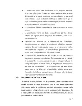 pág. 9
 La prostitución infantil suele abundar en países, regiones, estados,
provincias, más pobres. Cuando hay abuso sexual de niños, en este
último quizá no se pueda considerar como prostitución ya que en el
caso del abuso sexual el abusado (víctima) no recibe ningún tipo de
pago. Cuando se presta el servicio sexual por un infante a cambio
de un pago se habla de prostitución infantil
 La prostitución infantil está prohibida en la gran mayoría de los
países.
 La prostitución infantil se daría principalmente por la pobreza
extrema en algunas zonas de países desarrollados, y en países
subdesarrollados.
 Investigaciones llevadas en la Universidad de Guadalajara
demostraron que, en México, la prostitución infantil es un grave
problema del cual no se escucha mucho, un sin número de mafias
están detrás del "negocio". Los consumidores, generalmente, son
países ricos y los proveedores son países pobres.
 La investigación demuestra que hay muchos factores que obligan a
los menores de edad a prostituirse. Se demuestra que la mayoría
de estos son las necesidades económicas en el hogar, la huida de
casa y la búsqueda de auto sustento, la drogadicción, la explotación
por parte de un proxeneta. Las consecuencias que este abuso
puede traer a los niños son: drogadicción, suicidio, asesinatos,
depresión, alcoholismo. Las víctimas de este abuso además de ser
prostituidas son vendidas en el exterior.
2.4. CAUSAS DE LA PROSTITUCIÓN:
Las causas de este problema son muy variadas, al ser un dilema social
influyen todos los actos de la sociedad. Pero muchas veces depende la
persona que realice la prostitución, para ver sus causas, porque cada
persona cae en este problema por una causa particular. Las causas de
la prostitución son las usuales atribuidas a normas morales, represivas
que controlan la libertad sexual.
 