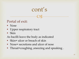 
Portal of exit:
 Nose
 Upper respiratory tract
 Skin
As bacilli leave the body as indicated
 Skin= ulcer or breach of skin
 Nose= secretions and ulcer of nose
 Throat=coughing ,sneezing and speaking .
10
cont’s
 