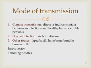 
1. Contact transmission: direct or indirect contact
between an infectious and healthy but susceptible
person’s.
2. Droplet infection: air born disease
3. Other routes: lapra bacilli have been found in
human milk.
Insect vector
Tattooing needles
12
Mode of transmission
 