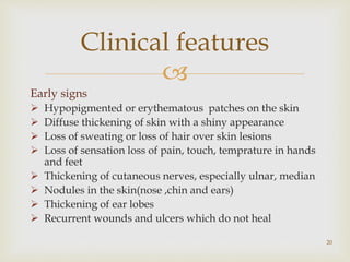 
Early signs
 Hypopigmented or erythematous patches on the skin
 Diffuse thickening of skin with a shiny appearance
 Loss of sweating or loss of hair over skin lesions
 Loss of sensation loss of pain, touch, temprature in hands
and feet
 Thickening of cutaneous nerves, especially ulnar, median
 Nodules in the skin(nose ,chin and ears)
 Thickening of ear lobes
 Recurrent wounds and ulcers which do not heal
20
Clinical features
 