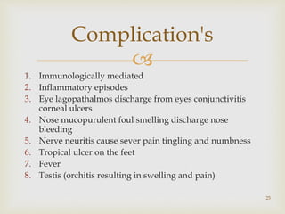 
1. Immunologically mediated
2. Inflammatory episodes
3. Eye lagopathalmos discharge from eyes conjunctivitis
corneal ulcers
4. Nose mucopurulent foul smelling discharge nose
bleeding
5. Nerve neuritis cause sever pain tingling and numbness
6. Tropical ulcer on the feet
7. Fever
8. Testis (orchitis resulting in swelling and pain)
25
Complication's
 