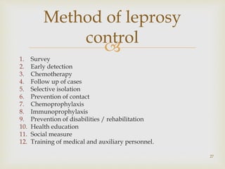 
1. Survey
2. Early detection
3. Chemotherapy
4. Follow up of cases
5. Selective isolation
6. Prevention of contact
7. Chemoprophylaxis
8. Immunoprophylaxis
9. Prevention of disabilities / rehabilitation
10. Health education
11. Social measure
12. Training of medical and auxiliary personnel.
27
Method of leprosy
control
 
