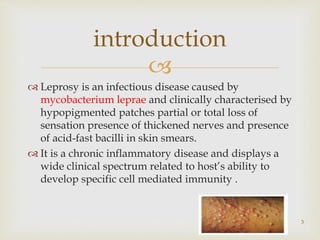 
 Leprosy is an infectious disease caused by
mycobacterium leprae and clinically characterised by
hypopigmented patches partial or total loss of
sensation presence of thickened nerves and presence
of acid-fast bacilli in skin smears.
 It is a chronic inflammatory disease and displays a
wide clinical spectrum related to host’s ability to
develop specific cell mediated immunity .
3
introduction
 