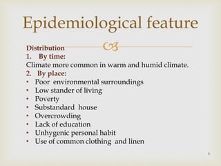 Distribution
1. By time:
Climate more common in warm and humid climate.
2. By place:
• Poor environmental surroundings
• Low stander of living
• Poverty
• Substandard house
• Overcrowding
• Lack of education
• Unhygenic personal habit
• Use of common clothing and linen
4
Epidemiological feature
 