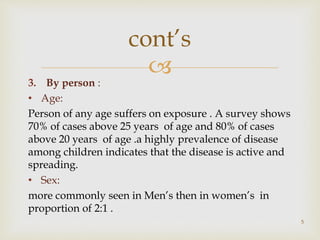 
3. By person :
• Age:
Person of any age suffers on exposure . A survey shows
70% of cases above 25 years of age and 80% of cases
above 20 years of age .a highly prevalence of disease
among children indicates that the disease is active and
spreading.
• Sex:
more commonly seen in Men’s then in women’s in
proportion of 2:1 .
5
cont’s
 