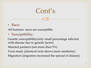 
• Race:
All humans races are susceptible.
• Susceptibility:
Genetic susceptibility(only small percentage infected
with disease due to genetic factor)
Married partners (not more then 5%)
Twin study (identical twin shows more similarity)
Migration (migration increased the spread of disease)
6
Cont’s
 