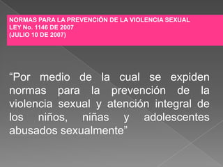 NORMAS PARA LA PREVENCIÓN DE LA VIOLENCIA SEXUAL
LEY No. 1146 DE 2007
(JULIO 10 DE 2007)




“Por medio de la cual se expiden
normas para la prevención de la
violencia sexual y atención integral de
los niños, niñas y adolescentes
abusados sexualmente”
 