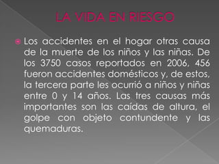    Los accidentes en el hogar otras causa
    de la muerte de los niños y las niñas. De
    los 3750 casos reportados en 2006, 456
    fueron accidentes domésticos y, de estos,
    la tercera parte les ocurrió a niños y niñas
    entre 0 y 14 años. Las tres causas más
    importantes son las caídas de altura, el
    golpe con objeto contundente y las
    quemaduras.
 
