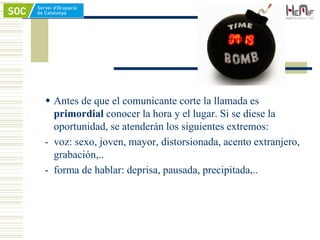  Antes de que el comunicante corte la llamada es
primordial conocer la hora y el lugar. Si se diese la
oportunidad, se atenderán los siguientes extremos:
- voz: sexo, joven, mayor, distorsionada, acento extranjero,
grabación,..
- forma de hablar: deprisa, pausada, precipitada,..
 