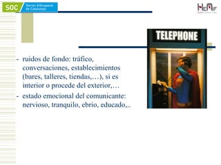 - ruidos de fondo: tráfico,
conversaciones, establecimientos
(bares, talleres, tiendas,…), si es
interior o procede del exterior,…
- estado emocional del comunicante:
nervioso, tranquilo, ebrio, educado,..
 