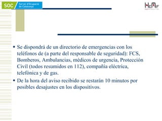  Se dispondrá de un directorio de emergencias con los
teléfonos de (a parte del responsable de seguridad): FCS,
Bomberos, Ambulancias, médicos de urgencia, Protección
Civil (todos resumidos en 112), compañía eléctrica,
telefónica y de gas.
 De la hora del aviso recibido se restarán 10 minutos por
posibles desajustes en los dispositivos.
 
