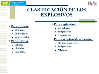CLASIFICACIÓN DE LOS
EXPLOSIVOS
 Por su origen:
 Militares.
 Comerciales.
 Improvisados.
 Por su estado:
 Sólidos.
 Líquidos.
 Gaseosos.
 Por su aplicación:
 Iniciadores.
 Rompedores.
 Propulsores.
 Por su velocidad de detonación:
 Ultrarrompedores.
 Rompedores.
 Pólvoras.
 