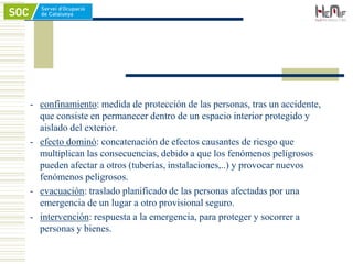 - confinamiento: medida de protección de las personas, tras un accidente,
que consiste en permanecer dentro de un espacio interior protegido y
aislado del exterior.
- efecto dominó: concatenación de efectos causantes de riesgo que
multiplican las consecuencias, debido a que los fenómenos peligrosos
pueden afectar a otros (tuberías, instalaciones,..) y provocar nuevos
fenómenos peligrosos.
- evacuación: traslado planificado de las personas afectadas por una
emergencia de un lugar a otro provisional seguro.
- intervención: respuesta a la emergencia, para proteger y socorrer a
personas y bienes.
 