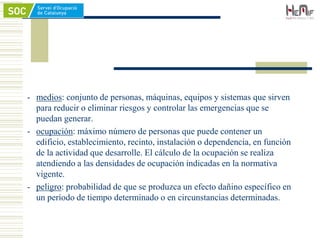- medios: conjunto de personas, máquinas, equipos y sistemas que sirven
para reducir o eliminar riesgos y controlar las emergencias que se
puedan generar.
- ocupación: máximo número de personas que puede contener un
edificio, establecimiento, recinto, instalación o dependencia, en función
de la actividad que desarrolle. El cálculo de la ocupación se realiza
atendiendo a las densidades de ocupación indicadas en la normativa
vigente.
- peligro: probabilidad de que se produzca un efecto dañino específico en
un período de tiempo determinado o en circunstancias determinadas.
 