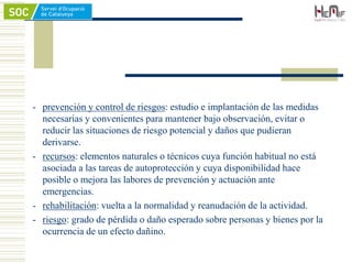 - prevención y control de riesgos: estudio e implantación de las medidas
necesarias y convenientes para mantener bajo observación, evitar o
reducir las situaciones de riesgo potencial y daños que pudieran
derivarse.
- recursos: elementos naturales o técnicos cuya función habitual no está
asociada a las tareas de autoprotección y cuya disponibilidad hace
posible o mejora las labores de prevención y actuación ante
emergencias.
- rehabilitación: vuelta a la normalidad y reanudación de la actividad.
- riesgo: grado de pérdida o daño esperado sobre personas y bienes por la
ocurrencia de un efecto dañino.
 