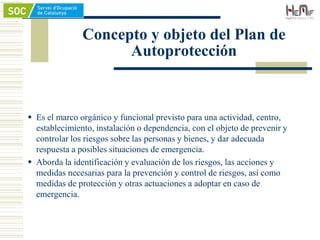 Concepto y objeto del Plan de
Autoprotección
 Es el marco orgánico y funcional previsto para una actividad, centro,
establecimiento, instalación o dependencia, con el objeto de prevenir y
controlar los riesgos sobre las personas y bienes, y dar adecuada
respuesta a posibles situaciones de emergencia.
 Aborda la identificación y evaluación de los riesgos, las acciones y
medidas necesarias para la prevención y control de riesgos, así como
medidas de protección y otras actuaciones a adoptar en caso de
emergencia.
 