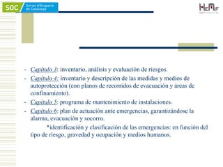 - Capítulo 3: inventario, análisis y evaluación de riesgos.
- Capítulo 4: inventario y descripción de las medidas y medios de
autoprotección (con planos de recorridos de evacuación y áreas de
confinamiento).
- Capítulo 5: programa de mantenimiento de instalaciones.
- Capítulo 6: plan de actuación ante emergencias, garantizándose la
alarma, evacuación y socorro.
*identificación y clasificación de las emergencias: en función del
tipo de riesgo, gravedad y ocupación y medios humanos.
 
