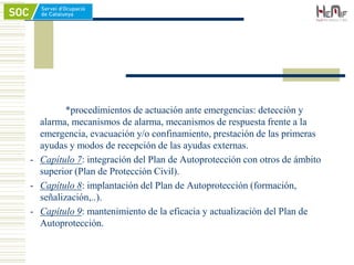 *procedimientos de actuación ante emergencias: detección y
alarma, mecanismos de alarma, mecanismos de respuesta frente a la
emergencia, evacuación y/o confinamiento, prestación de las primeras
ayudas y modos de recepción de las ayudas externas.
- Capítulo 7: integración del Plan de Autoprotección con otros de ámbito
superior (Plan de Protección Civil).
- Capítulo 8: implantación del Plan de Autoprotección (formación,
señalización,..).
- Capítulo 9: mantenimiento de la eficacia y actualización del Plan de
Autoprotección.
 