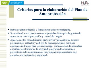 Criterios para la elaboración del Plan de
Autoprotección
 Habrá de estar redactado y firmado por técnico competente.
 Se nombrará a una persona como responsable única para la gestión de
actuaciones para la prevención y control de riesgos.
 Aspectos de los procedimientos preventivos y de control de riesgos:
precauciones, actitudes y códigos de buenas prácticas; permisos
especiales de trabajo para tareas de riesgo; comunicación de anomalías
e incidencias al titular de la actividad; programa de operaciones
preventivas o de mantenimiento; programa de mantenimiento que
garanticen la protección y seguridad.
 