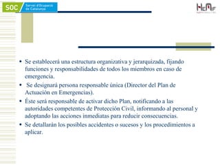  Se establecerá una estructura organizativa y jerarquizada, fijando
funciones y responsabilidades de todos los miembros en caso de
emergencia.
 Se designará persona responsable única (Director del Plan de
Actuación en Emergencias).
 Éste será responsable de activar dicho Plan, notificando a las
autoridades competentes de Protección Civil, informando al personal y
adoptando las acciones inmediatas para reducir consecuencias.
 Se detallarán los posibles accidentes o sucesos y los procedimientos a
aplicar.
 