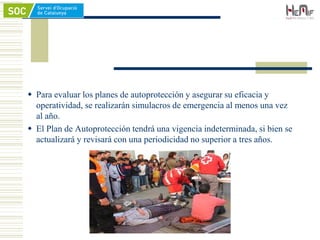  Para evaluar los planes de autoprotección y asegurar su eficacia y
operatividad, se realizarán simulacros de emergencia al menos una vez
al año.
 El Plan de Autoprotección tendrá una vigencia indeterminada, si bien se
actualizará y revisará con una periodicidad no superior a tres años.
 