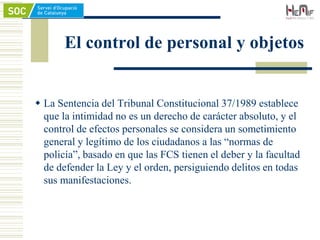 El control de personal y objetos
 La Sentencia del Tribunal Constitucional 37/1989 establece
que la intimidad no es un derecho de carácter absoluto, y el
control de efectos personales se considera un sometimiento
general y legítimo de los ciudadanos a las “normas de
policía”, basado en que las FCS tienen el deber y la facultad
de defender la Ley y el orden, persiguiendo delitos en todas
sus manifestaciones.
 