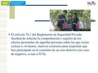  El artículo 76.1 del Reglamento de Seguridad Privada:
facultad de solicitar la comprobación y registro de los
efectos personales de aquellas personas sobre las que exista
certeza o, al menos, motivos concretos para sospechar que
han participado en la comisión de un acto delictivo (en caso
de negativa, avisar a FCS).
 
