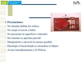  Precauciones:
- No intentar doblar los sobres.
- No mojar el envío o bulto.
- No presionar la superficie o laterales
- No intentar su apertura parcial
- Manipularlo o moverlo lo menos posible.
- Desalojar el local donde se encuentre el objeto.
- Avisar inmediatamente a la Policía.
 