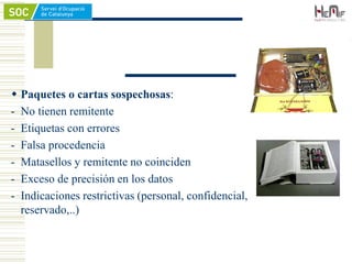  Paquetes o cartas sospechosas:
- No tienen remitente
- Etiquetas con errores
- Falsa procedencia
- Matasellos y remitente no coinciden
- Exceso de precisión en los datos
- Indicaciones restrictivas (personal, confidencial,
reservado,..)
 