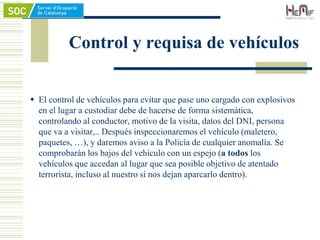 Control y requisa de vehículos
 El control de vehículos para evitar que pase uno cargado con explosivos
en el lugar a custodiar debe de hacerse de forma sistemática,
controlando al conductor, motivo de la visita, datos del DNI, persona
que va a visitar,.. Después inspeccionaremos el vehículo (maletero,
paquetes, …), y daremos aviso a la Policía de cualquier anomalía. Se
comprobarán los bajos del vehículo con un espejo (a todos los
vehículos que accedan al lugar que sea posible objetivo de atentado
terrorista, incluso al nuestro si nos dejan aparcarlo dentro).
 