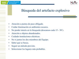 • Atención a puntos de paso obligado.
• Cuidar iluminación en ambientes oscuros.
• No perder interés en la búsqueda (descansos cada 15 - 30’).
• Atención a objetos abandonados.
• Cuidado instalaciones eléctricas.
• No ir juntos los dos miembros del Equipo.
• Saber qué se busca.
• Seguir un método previsto.
• Seleccionar los lugares más probables.
Búsqueda del artefacto explosivo
 