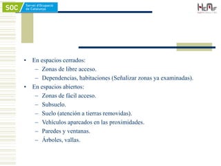 • En espacios cerrados:
– Zonas de libre acceso.
– Dependencias, habitaciones (Señalizar zonas ya examinadas).
• En espacios abiertos:
– Zonas de fácil acceso.
– Subsuelo.
– Suelo (atención a tierras removidas).
– Vehículos aparcados en las proximidades.
– Paredes y ventanas.
– Árboles, vallas.
 
