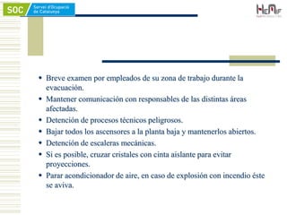  Breve examen por empleados de su zona de trabajo durante la
evacuación.
 Mantener comunicación con responsables de las distintas áreas
afectadas.
 Detención de procesos técnicos peligrosos.
 Bajar todos los ascensores a la planta baja y mantenerlos abiertos.
 Detención de escaleras mecánicas.
 Si es posible, cruzar cristales con cinta aislante para evitar
proyecciones.
 Parar acondicionador de aire, en caso de explosión con incendio éste
se aviva.
 