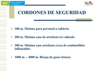 CORDONES DE SEGURIDAD
• 100 m. Mínimo para personal a cubierto
• 200 m. Mínimo caso de artefacto en vehículo
• 300 m. Mínimo caso artefacto cerca de combustibles
inflamables
• 1000 m. – 4000 m. Riesgo de gases tóxicos
 