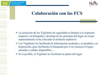 Colaboración con las FCS
 La actuación de los Vigilantes de seguridad se limitará a lo expuesto
respecto a la búsqueda y desalojo de las personas del lugar en el que
supuestamente se ha colocado el artefacto explosivo.
 Los Vigilantes les facilitarán la información recabada y se pondrán a su
disposición, para facilitarles la búsqueda por si no conocen el lugar,
entradas y salidas disponibles,…
 Si es posible, el Vigilante les facilitará un plano del lugar.
 