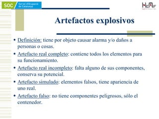 Artefactos explosivos
 Definición: tiene por objeto causar alarma y/o daños a
personas o cosas.
 Artefacto real completo: contiene todos los elementos para
su funcionamiento.
 Artefacto real incompleto: falta alguno de sus componentes,
conserva su potencial.
 Artefacto simulado: elementos falsos, tiene apariencia de
uno real.
 Artefacto falso: no tiene componentes peligrosos, sólo el
contenedor.
 