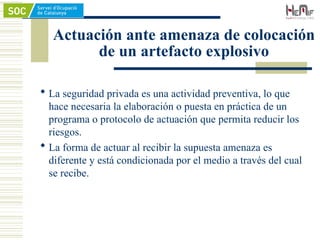 Actuación ante amenaza de colocación
de un artefacto explosivo
 La seguridad privada es una actividad preventiva, lo que
hace necesaria la elaboración o puesta en práctica de un
programa o protocolo de actuación que permita reducir los
riesgos.
 La forma de actuar al recibir la supuesta amenaza es
diferente y está condicionada por el medio a través del cual
se recibe.
 